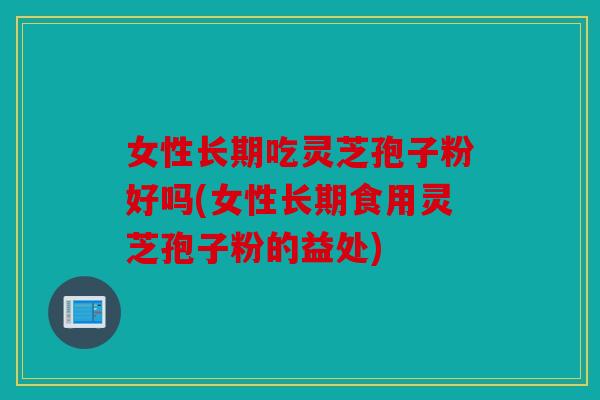 女性长期吃灵芝孢子粉好吗(女性长期食用灵芝孢子粉的益处)