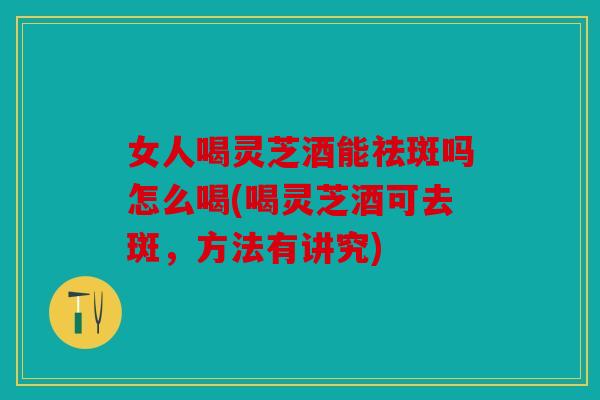 女人喝灵芝酒能祛斑吗怎么喝(喝灵芝酒可去斑，方法有讲究)