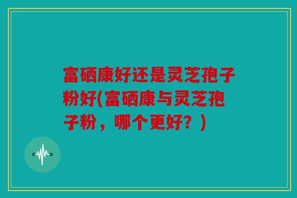 富硒康好还是灵芝孢子粉好(富硒康与灵芝孢子粉，哪个更好？)