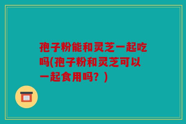 孢子粉能和灵芝一起吃吗(孢子粉和灵芝可以一起食用吗？)