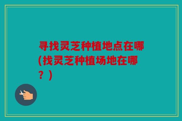寻找灵芝种植地点在哪(找灵芝种植场地在哪？)