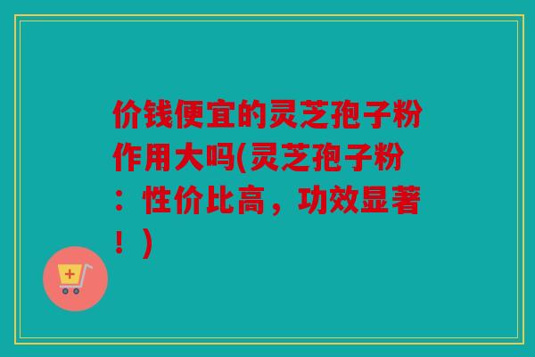 价钱便宜的灵芝孢子粉作用大吗(灵芝孢子粉：性价比高，功效显著！)