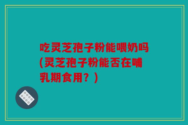 吃灵芝孢子粉能喂奶吗(灵芝孢子粉能否在哺乳期食用？)