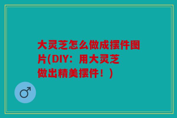 大灵芝怎么做成摆件图片(DIY：用大灵芝做出精美摆件！)