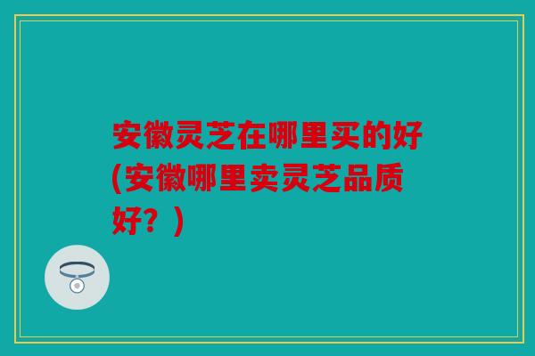安徽灵芝在哪里买的好(安徽哪里卖灵芝品质好？)