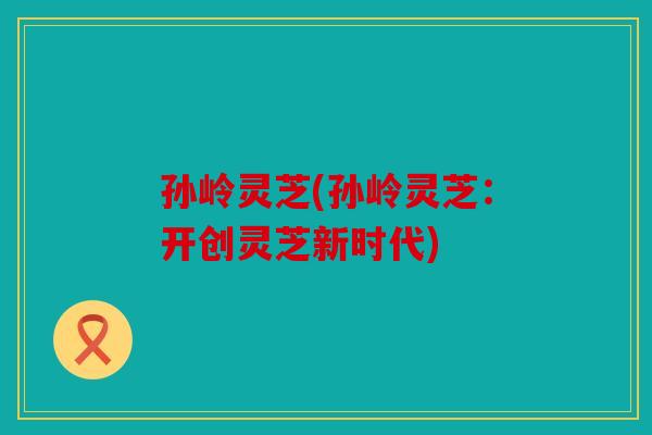孙岭灵芝(孙岭灵芝：开创灵芝新时代)