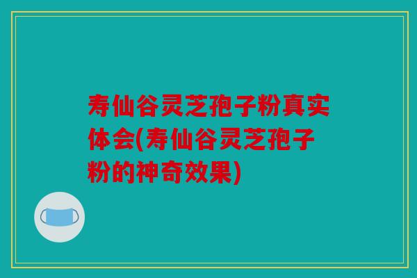 寿仙谷灵芝孢子粉真实体会(寿仙谷灵芝孢子粉的神奇效果)