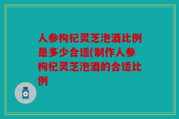 人参枸杞灵芝泡酒比例是多少合适(制作人参枸杞灵芝泡酒的合适比例