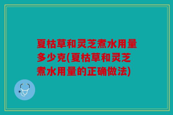 夏枯草和灵芝煮水用量多少克(夏枯草和灵芝煮水用量的正确做法)
