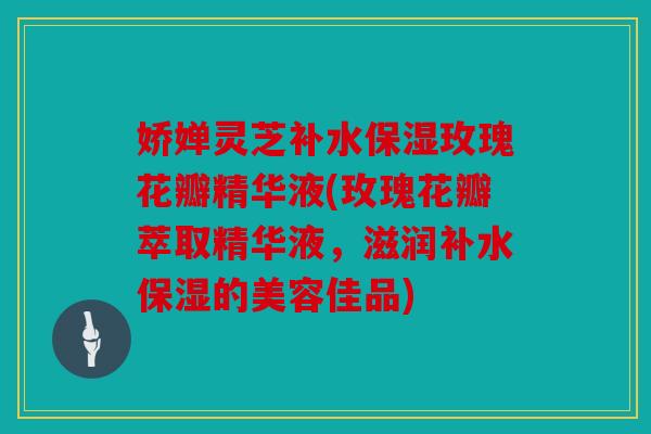 娇婵灵芝补水保湿玫瑰花瓣精华液(玫瑰花瓣萃取精华液，滋润补水保湿的美容佳品)