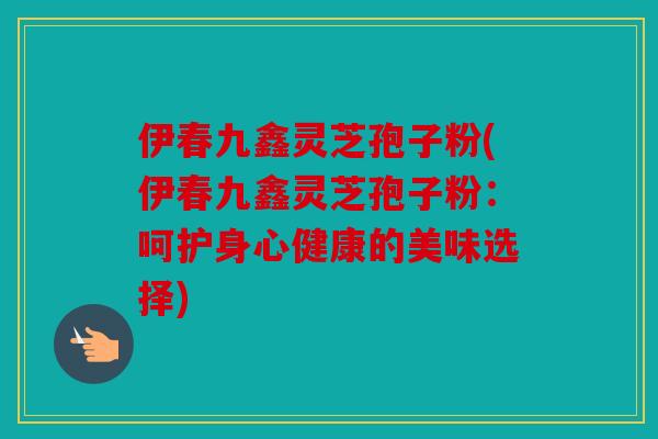 伊春九鑫灵芝孢子粉(伊春九鑫灵芝孢子粉：呵护身心健康的美味选择)