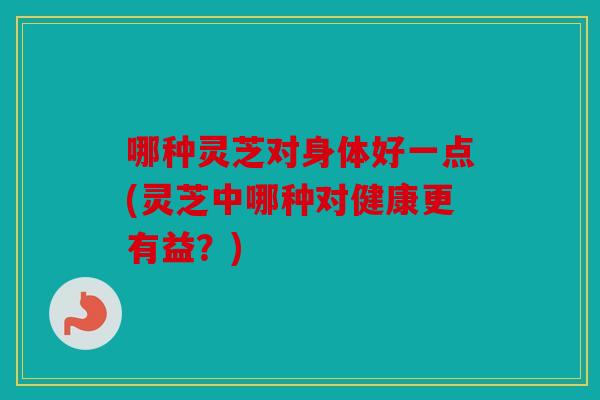 哪种灵芝对身体好一点(灵芝中哪种对健康更有益？)