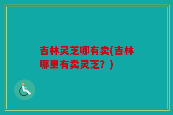 吉林灵芝哪有卖(吉林哪里有卖灵芝？)