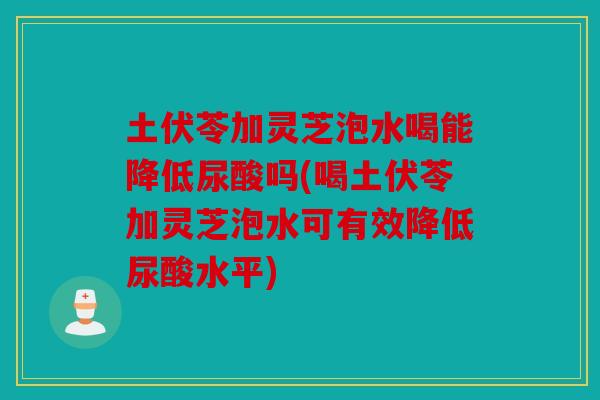 土伏苓加灵芝泡水喝能降低尿酸吗(喝土伏苓加灵芝泡水可有效降低尿酸水平)