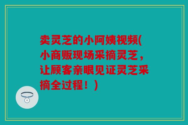 卖灵芝的小阿姨视频(小商贩现场采摘灵芝，让顾客亲眼见证灵芝采摘全过程！)