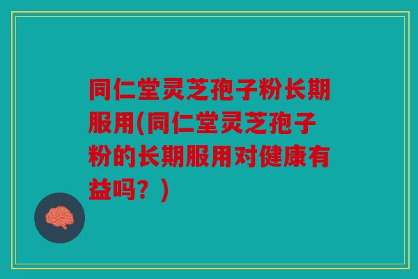 同仁堂灵芝孢子粉长期服用(同仁堂灵芝孢子粉的长期服用对健康有益吗？)