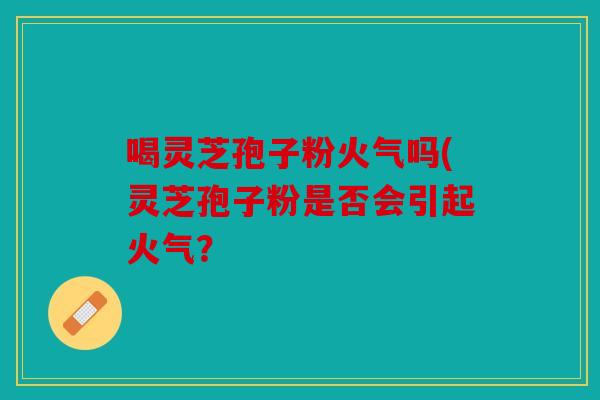 喝灵芝孢子粉火气吗(灵芝孢子粉是否会引起火气？