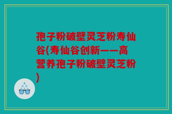 孢子粉破壁灵芝粉寿仙谷(寿仙谷创新——高营养孢子粉破壁灵芝粉)