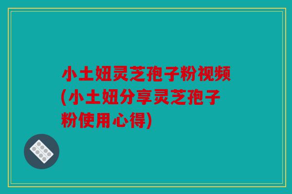 小土妞灵芝孢子粉视频(小土妞分享灵芝孢子粉使用心得)