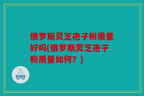 俄罗斯灵芝孢子粉质量好吗(俄罗斯灵芝孢子粉质量如何？)