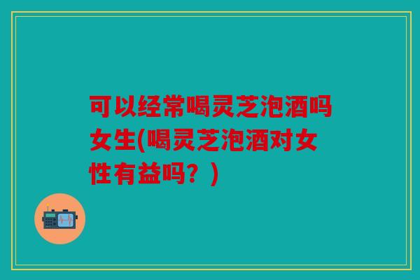 可以经常喝灵芝泡酒吗女生(喝灵芝泡酒对女性有益吗？)