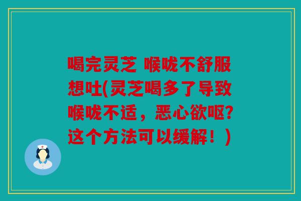 喝完灵芝 喉咙不舒服想吐(灵芝喝多了导致喉咙不适，恶心欲呕？这个方法可以缓解！)