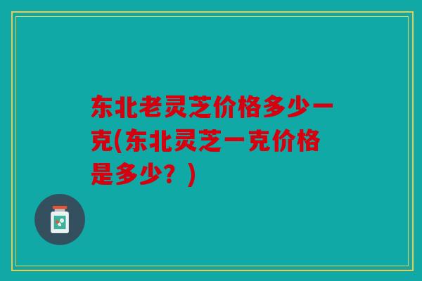 东北老灵芝价格多少一克(东北灵芝一克价格是多少？)