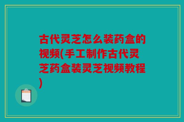 古代灵芝怎么装药盒的视频(手工制作古代灵芝药盒装灵芝视频教程)