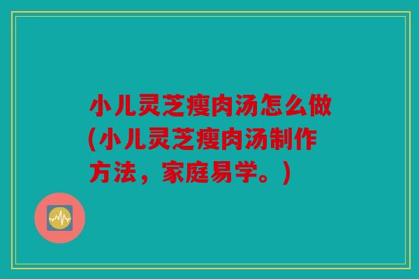 小儿灵芝瘦肉汤怎么做(小儿灵芝瘦肉汤制作方法，家庭易学。)