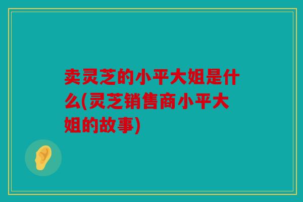 卖灵芝的小平大姐是什么(灵芝销售商小平大姐的故事)