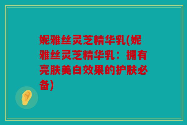 妮雅丝灵芝精华乳(妮雅丝灵芝精华乳：拥有亮肤美白效果的护肤必备)