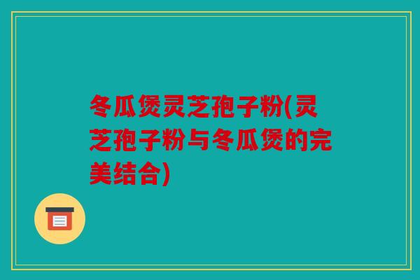 冬瓜煲灵芝孢子粉(灵芝孢子粉与冬瓜煲的完美结合)