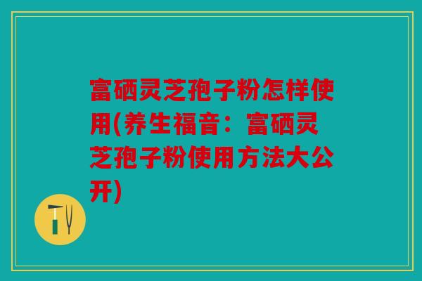 富硒灵芝孢子粉怎样使用(养生福音：富硒灵芝孢子粉使用方法大公开)