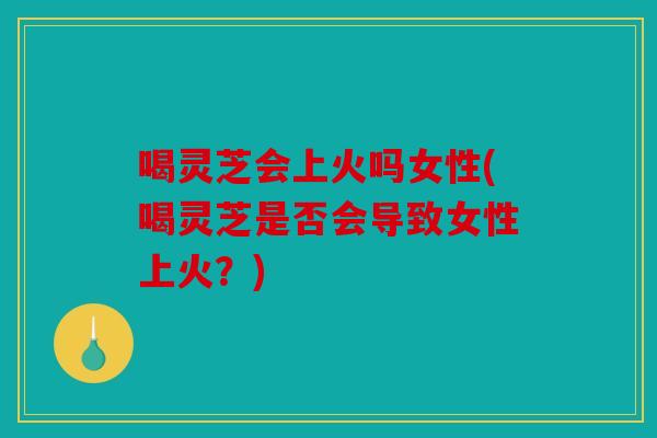 喝灵芝会上火吗女性(喝灵芝是否会导致女性上火？)