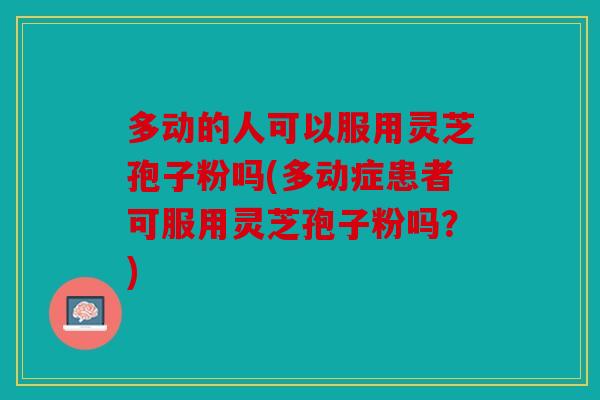 多动的人可以服用灵芝孢子粉吗(多动症患者可服用灵芝孢子粉吗？)