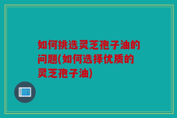 如何挑选灵芝孢子油的问题(如何选择优质的灵芝孢子油)