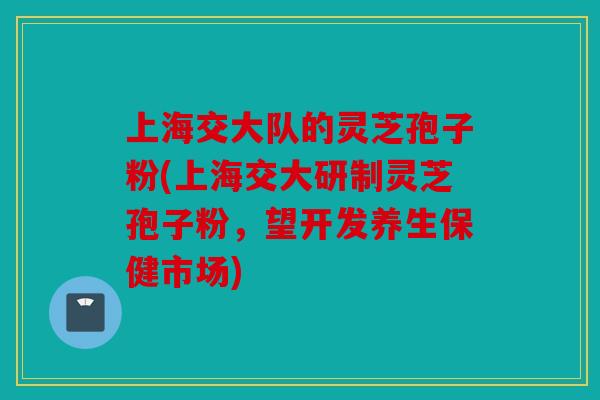 上海交大队的灵芝孢子粉(上海交大研制灵芝孢子粉，望开发养生保健市场)