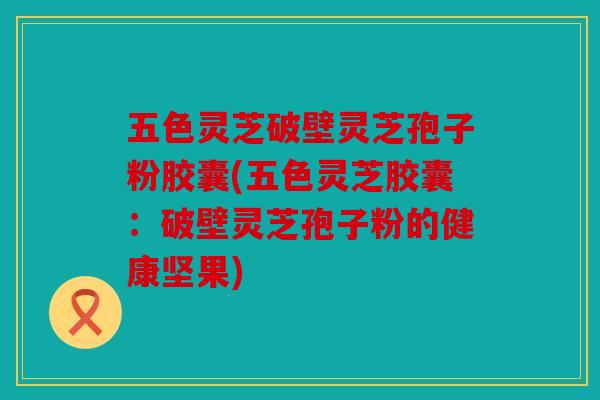 五色灵芝破壁灵芝孢子粉胶囊(五色灵芝胶囊：破壁灵芝孢子粉的健康坚果)