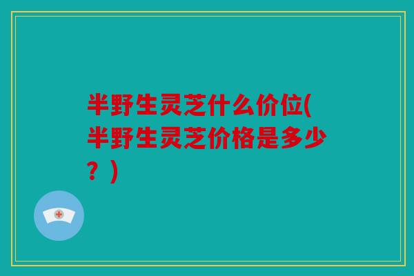半野生灵芝什么价位(半野生灵芝价格是多少？)
