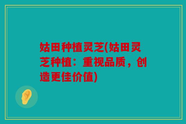 姑田种植灵芝(姑田灵芝种植：重视品质，创造更佳价值)