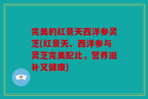 完美的红景天西洋参灵芝(红景天、西洋参与灵芝完美配比，营养滋补又健康)