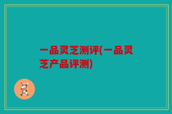 一品灵芝测评(一品灵芝产品评测)