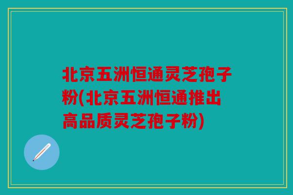 北京五洲恒通灵芝孢子粉(北京五洲恒通推出高品质灵芝孢子粉)