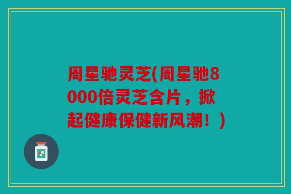 周星驰灵芝(周星驰8000倍灵芝含片，掀起健康保健新风潮！)