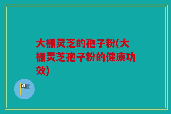 大棚灵芝的孢子粉(大棚灵芝孢子粉的健康功效)