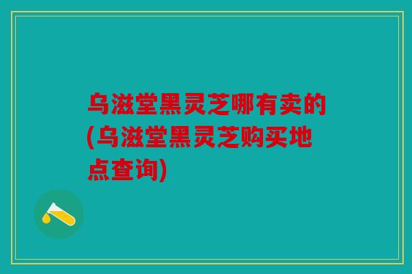 乌滋堂黑灵芝哪有卖的(乌滋堂黑灵芝购买地点查询)