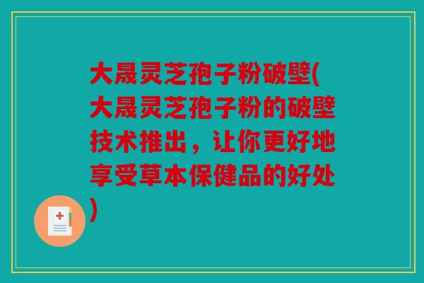 大晟灵芝孢子粉破壁(大晟灵芝孢子粉的破壁技术推出，让你更好地享受草本保健品的好处)