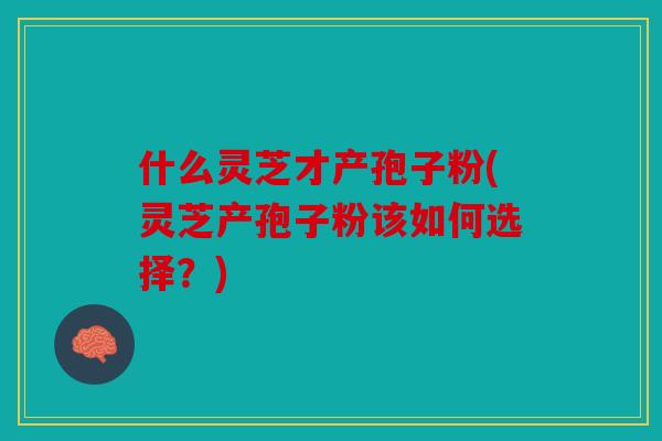 什么灵芝才产孢子粉(灵芝产孢子粉该如何选择？)