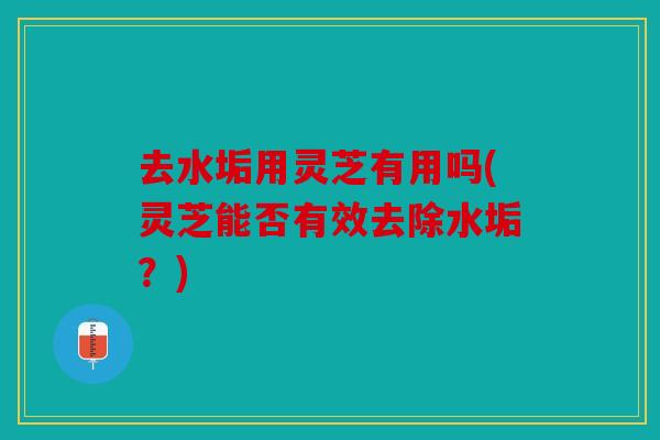 去水垢用灵芝有用吗(灵芝能否有效去除水垢？)