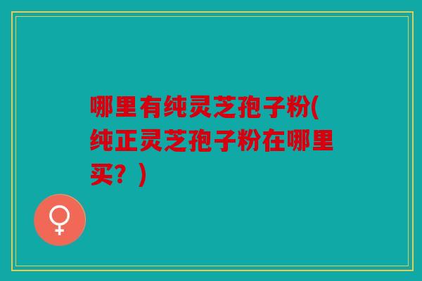哪里有纯灵芝孢子粉(纯正灵芝孢子粉在哪里买？)